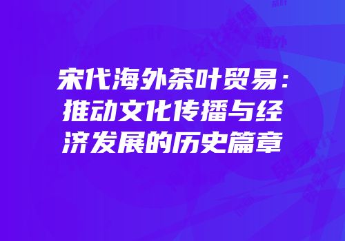 宋代海外茶叶贸易：推动文化传播与经济发展的历史篇章