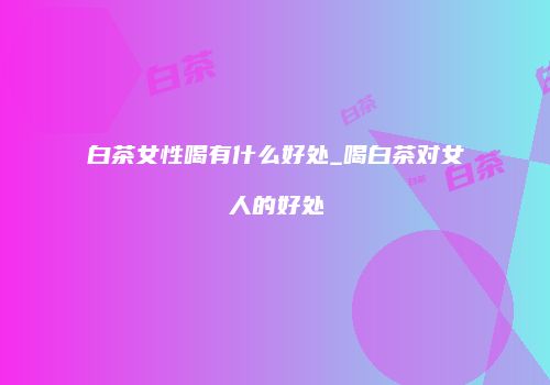 白茶女性喝有什么好处_喝白茶对女人的好处