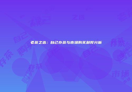 老茶之选：自己存茶与市场购买利弊分析