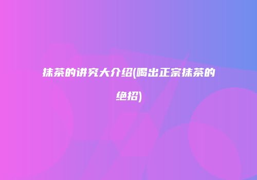 抹茶的讲究大介绍(喝出正宗抹茶的绝招)