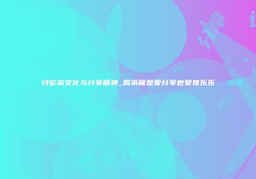 讨论茶文化与分享精神_喝茶就是爱分享也爱独乐乐
