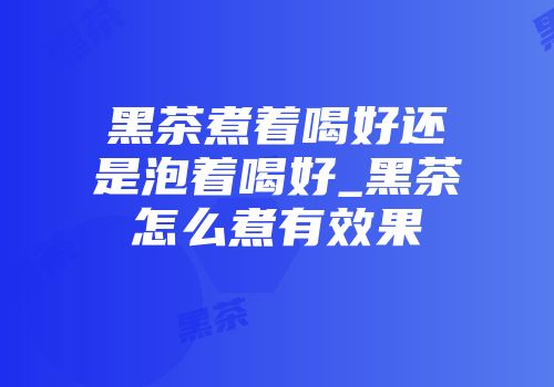 黑茶煮着喝好还是泡着喝好_黑茶怎么煮有效果