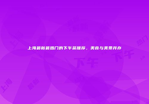 上海最新最热门的下午茶推荐，美食与美景并存
