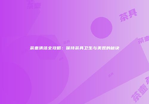 茶壶清洁全攻略：保持茶具卫生与美观的秘诀