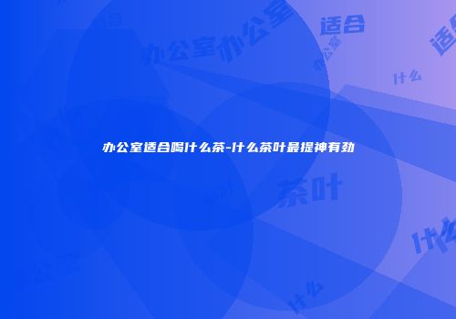 办公室适合喝什么茶-什么茶叶最提神有劲