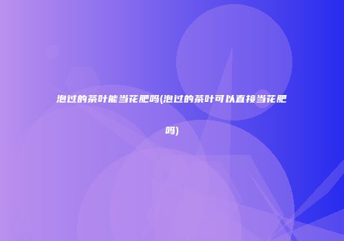 泡过的茶叶能当花肥吗(泡过的茶叶可以直接当花肥吗)