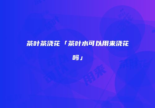 茶叶茶浇花「茶叶水可以用来浇花吗」