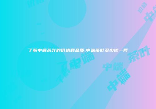 了解中端茶叶的价格和品质,中端茶叶多少钱一两