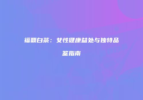 福鼎白茶：女性健康益处与独特品鉴指南