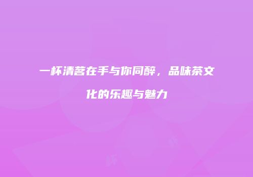 一杯清茗在手与你同醉，品味茶文化的乐趣与魅力
