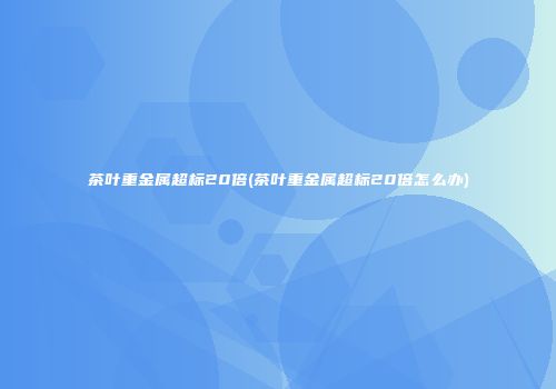 茶叶重金属超标20倍(茶叶重金属超标20倍怎么办)