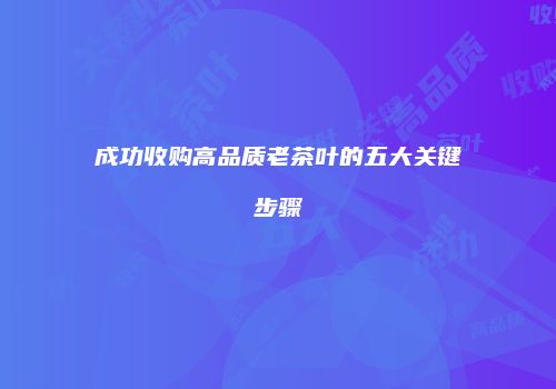 成功收购高品质老茶叶的五大关键步骤