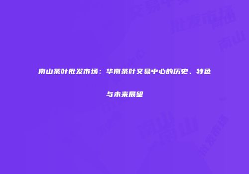 南山茶叶批发市场：华南茶叶交易中心的历史、特色与未来展望