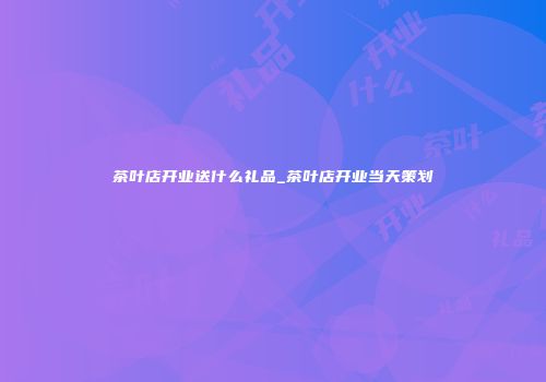 茶叶店开业送什么礼品_茶叶店开业当天策划
