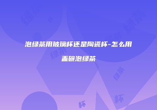 泡绿茶用玻璃杯还是陶瓷杯-怎么用盖碗泡绿茶