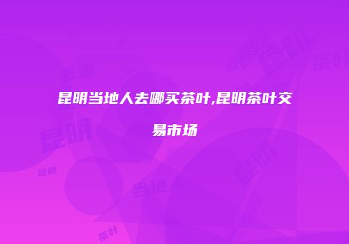 昆明当地人去哪买茶叶,昆明茶叶交易市场