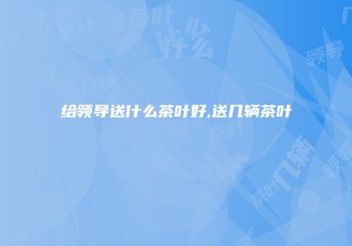 给领导送什么茶叶好,送几辆茶叶