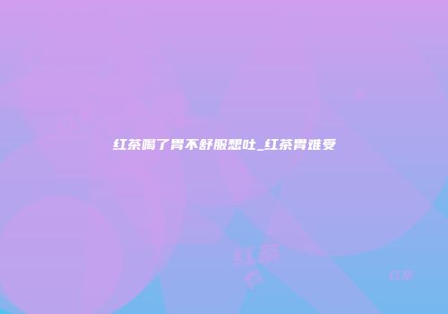 红茶喝了胃不舒服想吐_红茶胃难受