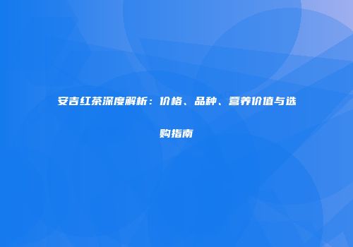 安吉红茶深度解析：价格、品种、营养价值与选购指南