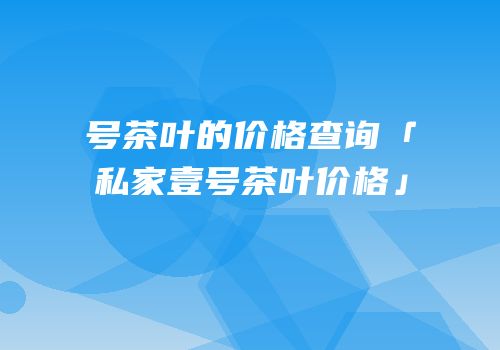 号茶叶的价格查询「私家壹号茶叶价格」