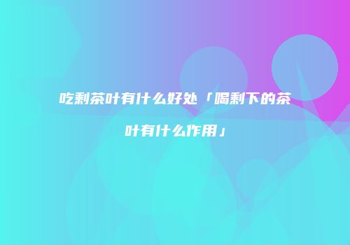 吃剩茶叶有什么好处「喝剩下的茶叶有什么作用」