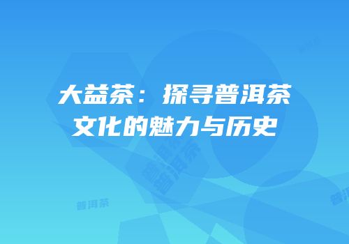 大益茶：探寻普洱茶文化的魅力与历史