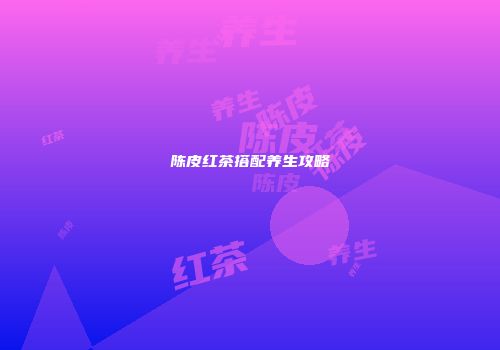 陈皮红茶搭配养生攻略