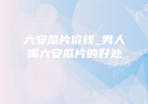 六安瓜片价钱_男人喝六安瓜片的好处