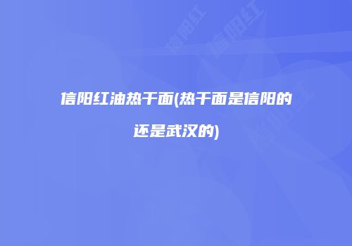 信阳红油热干面(热干面是信阳的还是武汉的)