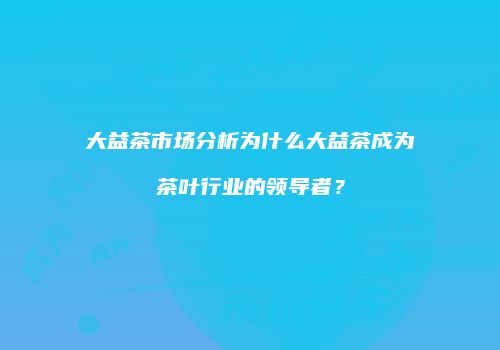 大益茶市场分析为什么大益茶成为茶叶行业的领导者？