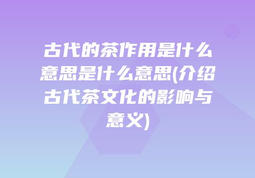 古代的茶作用是什么意思是什么意思(介绍古代茶文化的影响与意义)