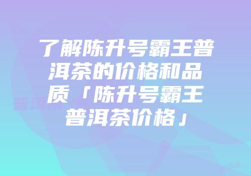 了解陈升号霸王普洱茶的价格和品质「陈升号霸王普洱茶价格」