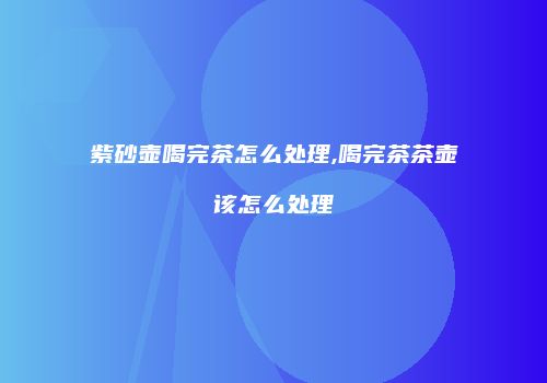 紫砂壶喝完茶怎么处理,喝完茶茶壶该怎么处理