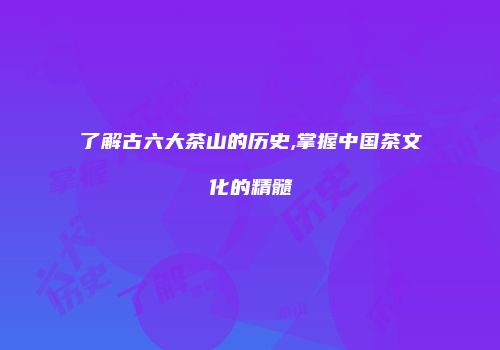 了解古六大茶山的历史,掌握中国茶文化的精髓