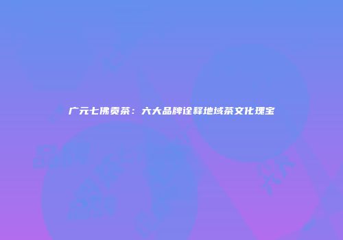 广元七佛贡茶：六大品牌诠释地域茶文化瑰宝