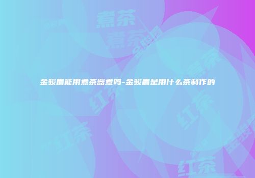 金骏眉能用煮茶器煮吗-金骏眉是用什么茶制作的