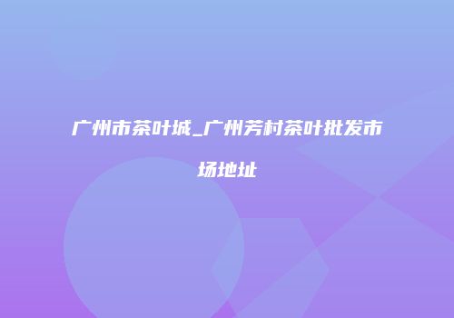 广州市茶叶城_广州芳村茶叶批发市场地址