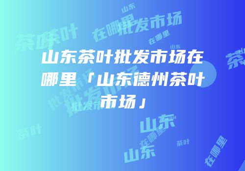 山东茶叶批发市场在哪里「山东德州茶叶市场」