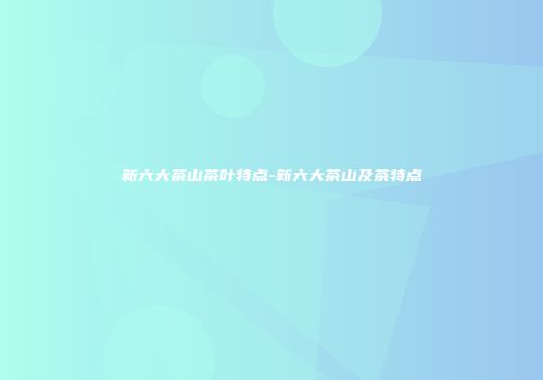 新六大茶山茶叶特点-新六大茶山及茶特点