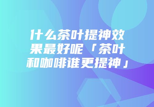 什么茶叶提神效果最好呢「茶叶和咖啡谁更提神」