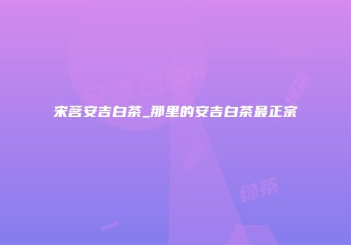 宋茗安吉白茶_那里的安吉白茶最正宗