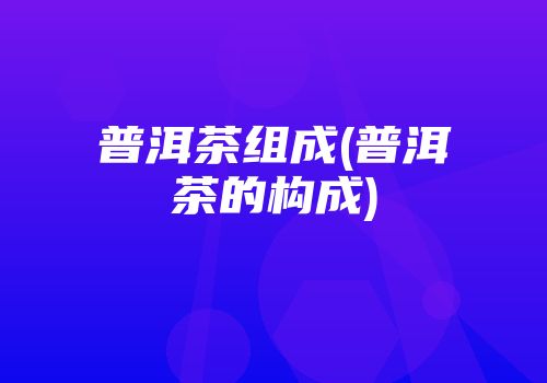 普洱茶组成(普洱茶的构成)