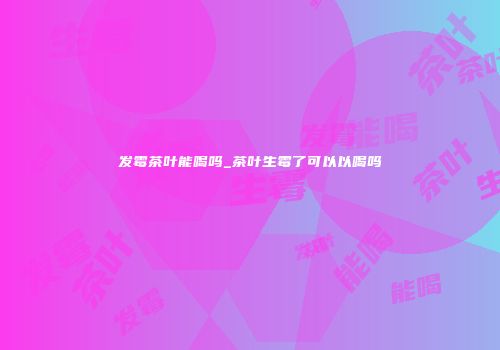 发霉茶叶能喝吗_茶叶生霉了可以以喝吗