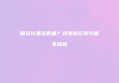 喝安化黑茶胃痛？这些误区你可能不知道