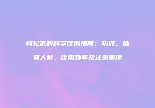 枸杞茶的科学饮用指南：功效、适宜人群、饮用频率及注意事项