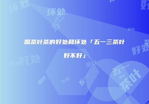 喝茶叶茶的好处和坏处「五一三茶叶好不好」