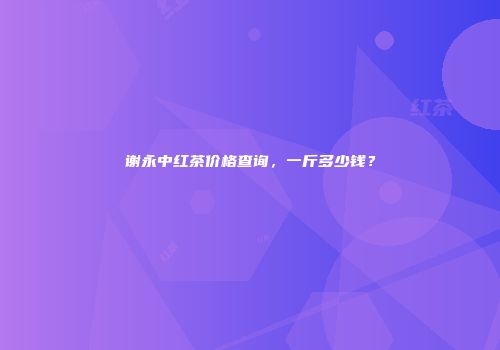 谢永中红茶价格查询，一斤多少钱？