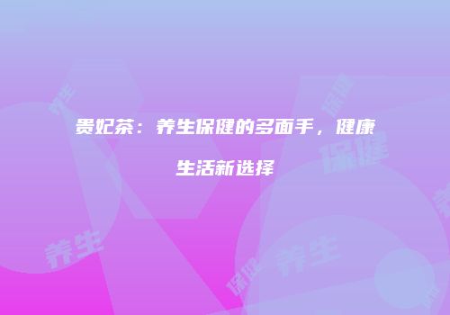 贵妃茶：养生保健的多面手，健康生活新选择