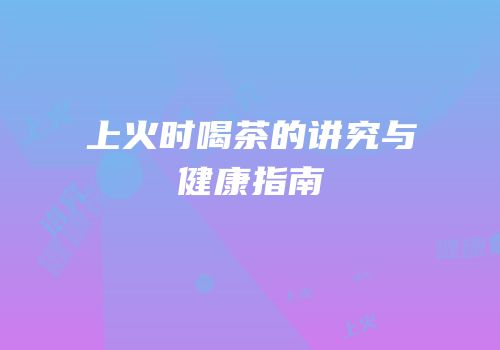 上火时喝茶的讲究与健康指南