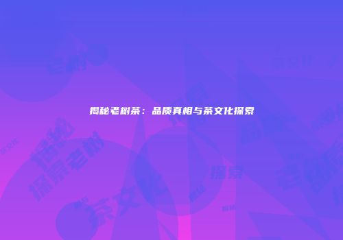 揭秘老树茶：品质真相与茶文化探索